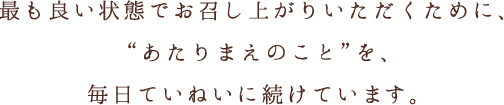 最も良い状態でお召し上がりいただくために、あたりまえのことを、毎日ていねいに続けています。