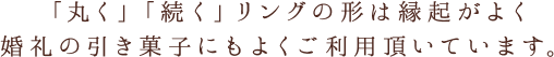 「丸く」「続く」リングの形は縁起がよく婚礼の引き菓子にもよくご利用頂いています。
